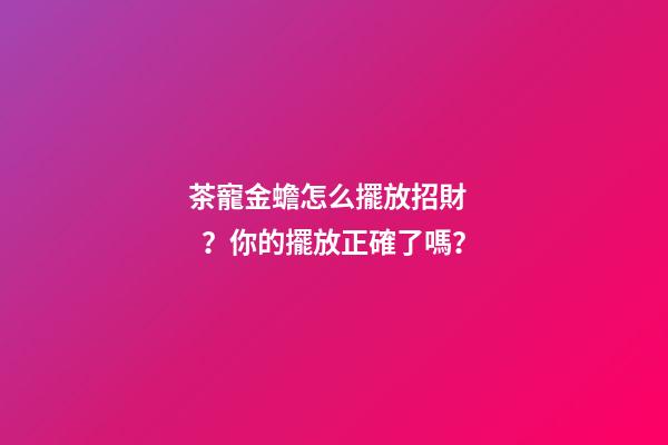 茶寵金蟾怎么擺放招財？你的擺放正確了嗎？
